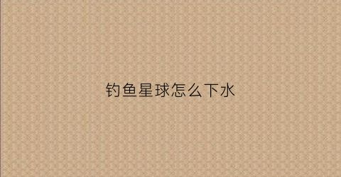 钓鱼星球怎么下水(钓鱼星球怎么下水快)