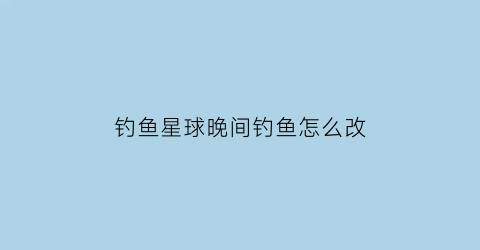 “钓鱼星球晚间钓鱼怎么改(钓鱼星球怎么调整时间)