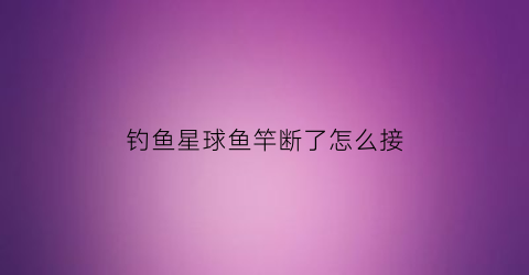 钓鱼星球鱼竿断了怎么接(钓鱼星球怎么修理渔具)