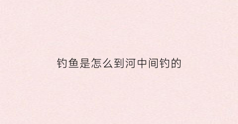 钓鱼是怎么到河中间钓的(钓鱼是怎么到河中间钓的呢)
