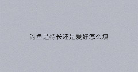 钓鱼是特长还是爱好怎么填(钓鱼这个爱好好不好)