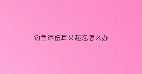 钓鱼晒伤耳朵起泡怎么办(钓鱼被晒红了怎么办)