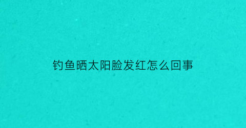 “钓鱼晒太阳脸发红怎么回事(钓鱼脸晒黑了多少天可以恢复)