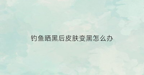 钓鱼晒黑后皮肤变黑怎么办(钓鱼晒的太黑了怎么变白)