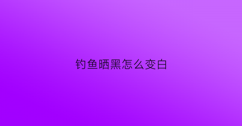 钓鱼晒黑怎么变白(钓鱼晒黑了能恢复吗)