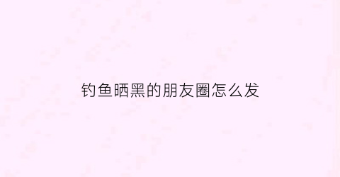 “钓鱼晒黑的朋友圈怎么发(钓鱼晒黑文案)