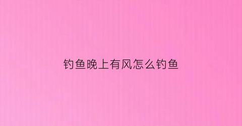 钓鱼晚上有风怎么钓鱼(有风的晚上钓得鱼到吗)