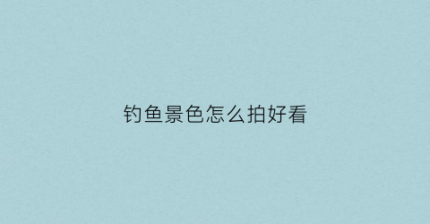 钓鱼景色怎么拍好看(钓鱼怎么拍段子)