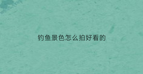 钓鱼景色怎么拍好看的(钓鱼怎么拍段子)