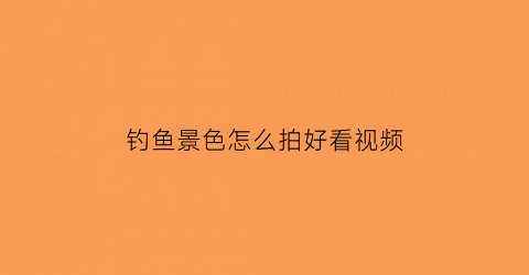 钓鱼景色怎么拍好看视频(钓鱼怎么拍摄剪辑更会上热门呢)