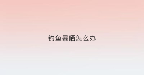 钓鱼暴晒怎么办(钓鱼晒太阳好不好)