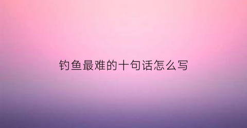 钓鱼最难的十句话怎么写(钓鱼王者十大最难钓的鱼)