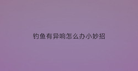 “钓鱼有异响怎么办小妙招(钓鱼大声说话有影响吗)