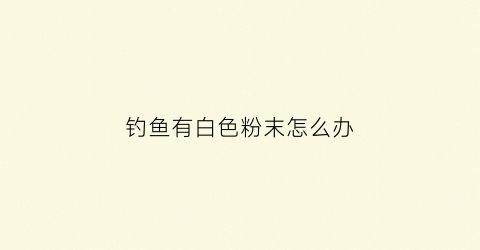钓鱼有白色粉末怎么办(钓上来的鱼有白色液体是什么)
