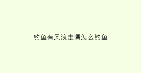 “钓鱼有风浪走漂怎么钓鱼(有风浪走水的地方怎么调漂)