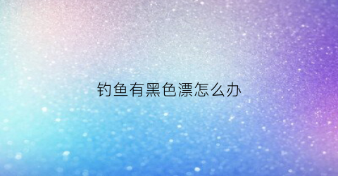 钓鱼有黑色漂怎么办(钓大鱼黑漂不中鱼什么原因)