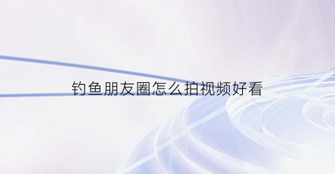 钓鱼朋友圈怎么拍视频好看(钓鱼朋友圈怎么配词)