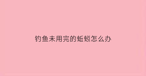 “钓鱼未用完的蚯蚓怎么办(钓鱼未用完的蚯蚓怎么办呢)