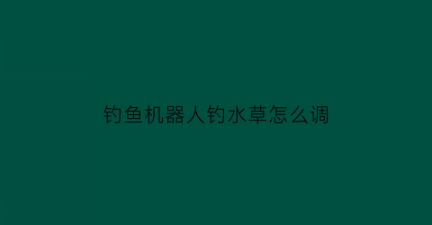 钓鱼机器人钓水草怎么调(钓鱼机器人钓率)