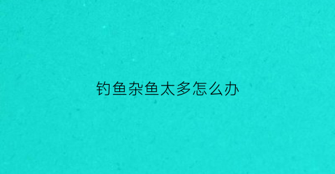 钓鱼杂鱼太多怎么办(钓鱼杂鱼太多怎么办视频)