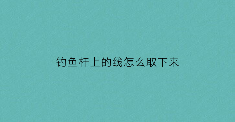 钓鱼杆上的线怎么取下来(鱼竿上鱼线)
