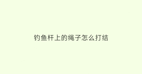 “钓鱼杆上的绳子怎么打结(钓鱼杆上的绳子怎么打结好看)