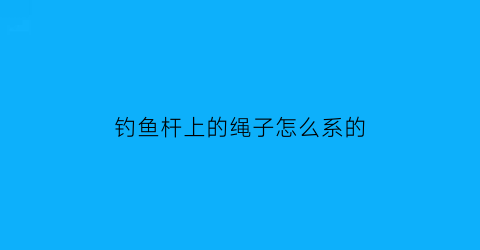 “钓鱼杆上的绳子怎么系的(鱼杆钩绳怎么绑)