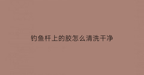 “钓鱼杆上的胶怎么清洗干净(鱼竿上的胶水怎么才能弄下来)