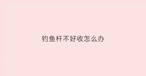 钓鱼杆不好收怎么办(钓鱼竿收不起来怎么办)