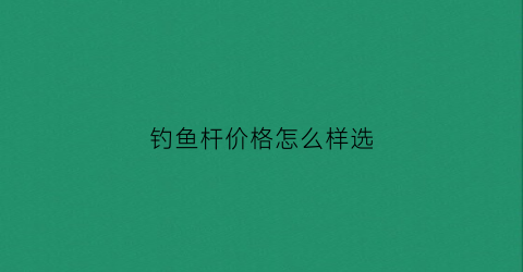钓鱼杆价格怎么样选(钓鱼杆子价格多少)