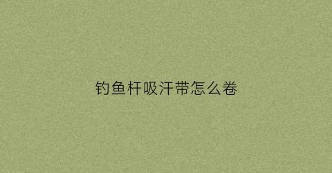 钓鱼杆吸汗带怎么卷(鱼竿吸汗带有什么用)