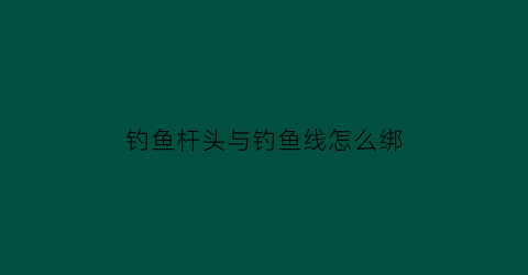 “钓鱼杆头与钓鱼线怎么绑(钓鱼杆头与钓鱼线怎么绑紧)