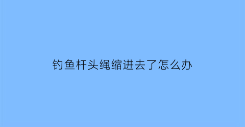 钓鱼杆头绳缩进去了怎么办(钓鱼竿绳头)