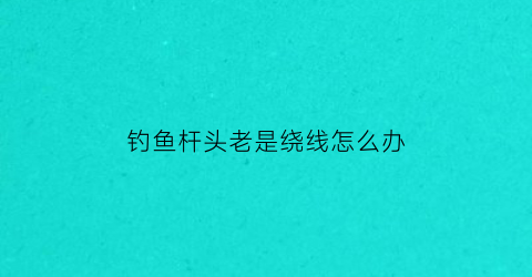 钓鱼杆头老是绕线怎么办(钓鱼杆头老是绕线怎么办呢)