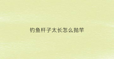 钓鱼杆子太长怎么抛竿(杆子太长不好抛怎么办)