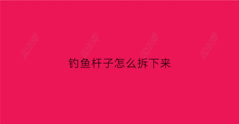 钓鱼杆子怎么拆下来(钓鱼竿怎么拆)