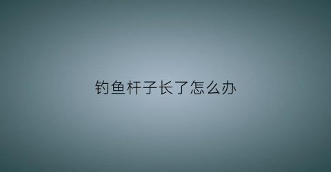 钓鱼杆子长了怎么办(钓鱼杆子长了怎么办啊)