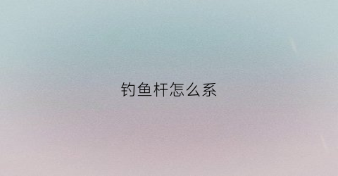 钓鱼杆怎么系(钓鱼竿怎么样系绳法)