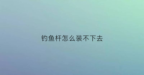 钓鱼杆怎么装不下去(钓鱼杆卡不住怎么办)