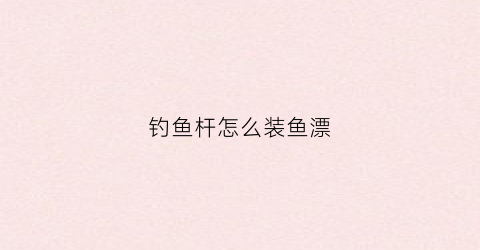 钓鱼杆怎么装鱼漂(钓鱼竿怎么安装鱼漂)