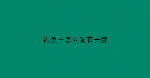 钓鱼杆怎么调节长度(鱼杆调什么意思数字大的好还是小的好)