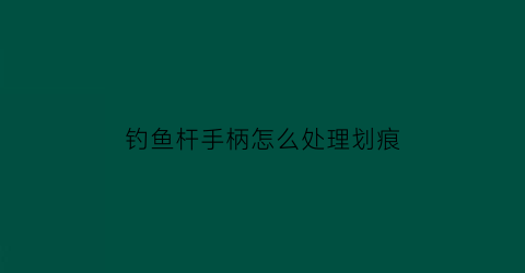 “钓鱼杆手柄怎么处理划痕(鱼竿手柄断裂修复视频)