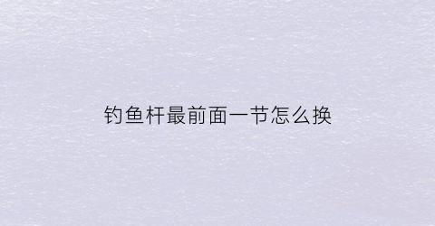 钓鱼杆最前面一节怎么换(钓鱼杆最前面一节怎么换新的)