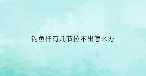 钓鱼杆有几节拉不出怎么办(钓鱼杆收缩不进去了怎么办)