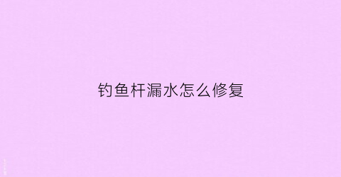 钓鱼杆漏水怎么修复(钓鱼杆子老进水怎么办)