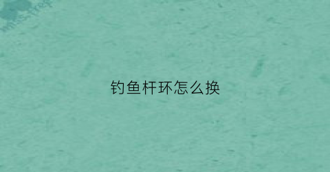 钓鱼杆环怎么换(鱼竿顶环怎么取下)