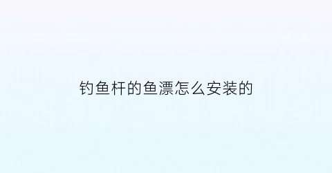 “钓鱼杆的鱼漂怎么安装的(钓鱼竿的浮漂怎么安装)