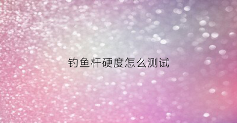 钓鱼杆硬度怎么测试(钓鱼竿硬度怎么识别)