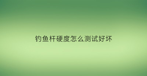 钓鱼杆硬度怎么测试好坏(钓鱼竿硬度怎么识别)
