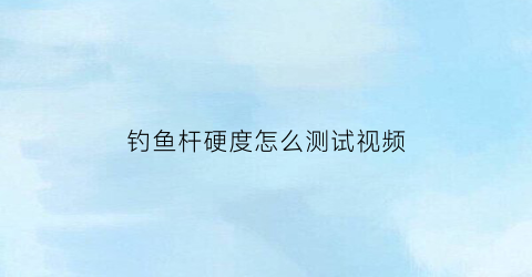 “钓鱼杆硬度怎么测试视频(鱼杆硬度怎么看)